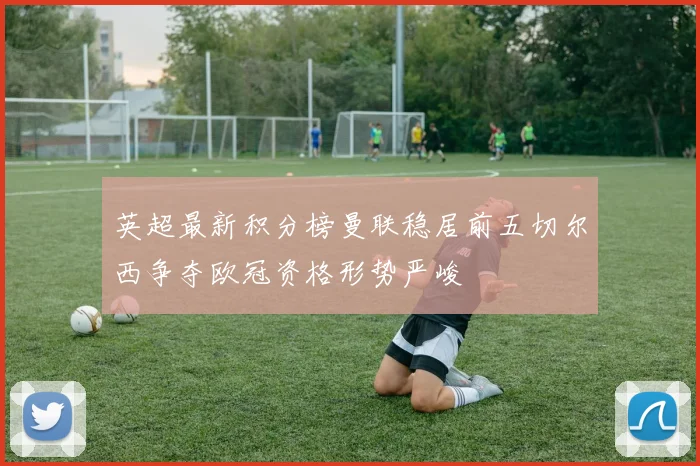 英超最新积分榜曼联稳居前五切尔西争夺欧冠资格形势严峻