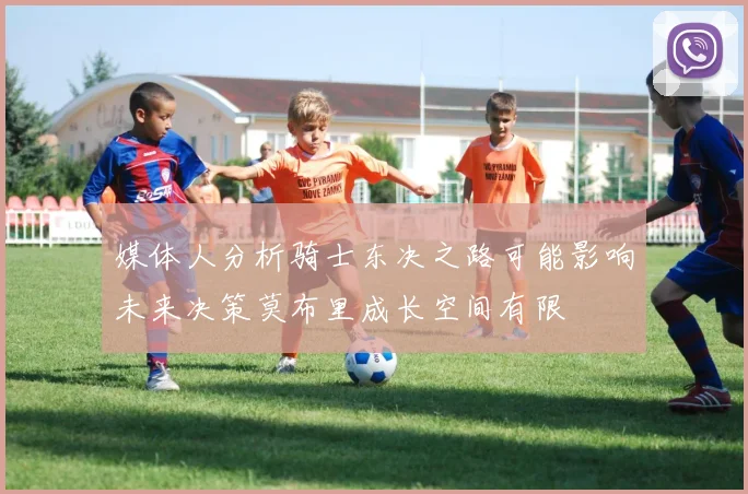 媒体人分析骑士东决之路可能影响未来决策莫布里成长空间有限