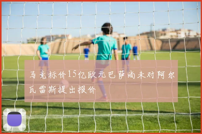 马竞标价15亿欧元巴萨尚未对阿尔瓦雷斯提出报价