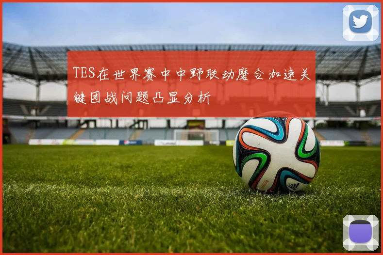 TES在世界赛中中野联动磨合加速关键团战问题凸显分析