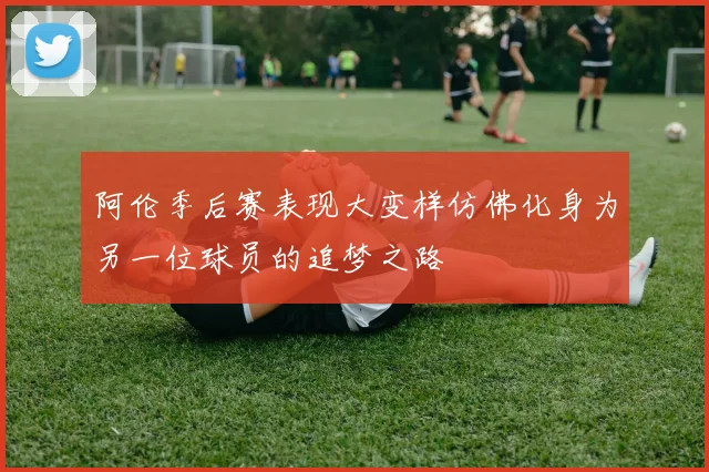 阿伦季后赛表现大变样仿佛化身为另一位球员的追梦之路