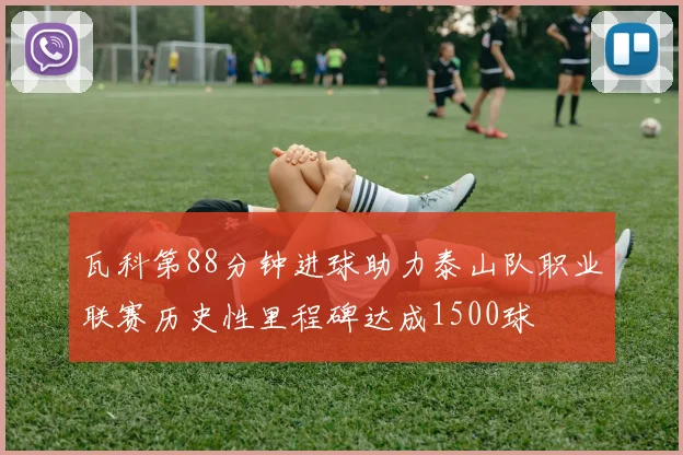 瓦科第88分钟进球助力泰山队职业联赛历史性里程碑达成1500球