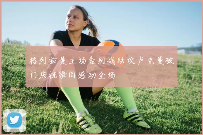 格列兹曼主场告别战助攻卢克曼破门庆祝瞬间感动全场