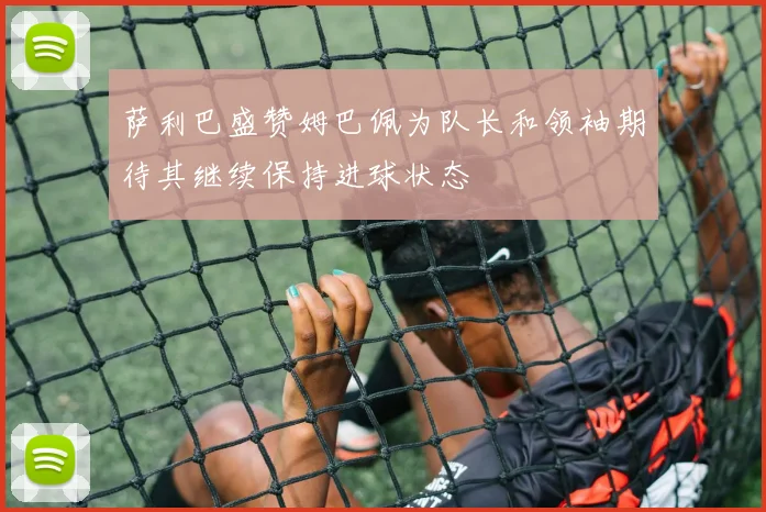 萨利巴盛赞姆巴佩为队长和领袖期待其继续保持进球状态