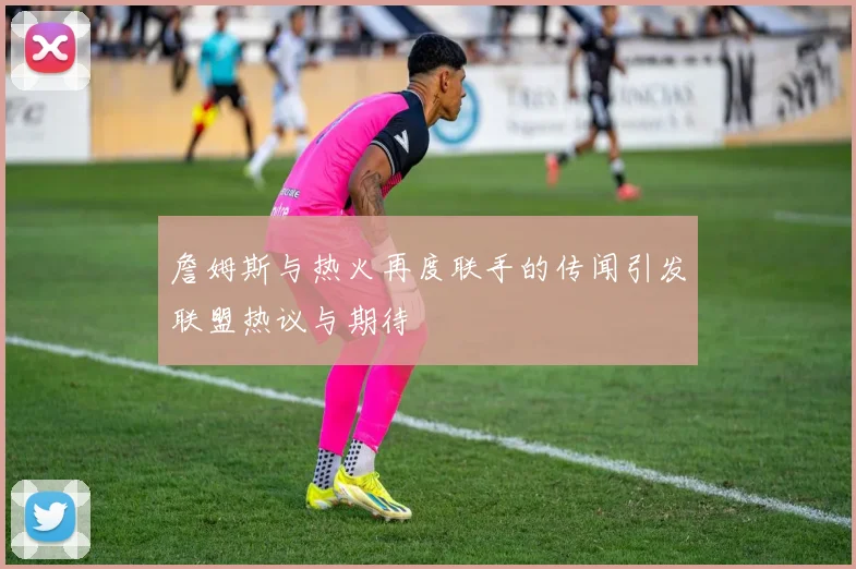 詹姆斯与热火再度联手的传闻引发联盟热议与期待