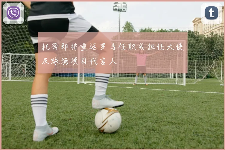 托蒂即将重返罗马任职或担任大使及球场项目代言人