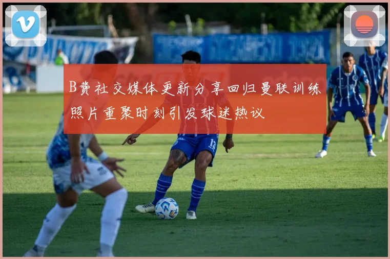 B费社交媒体更新分享回归曼联训练照片重聚时刻引发球迷热议