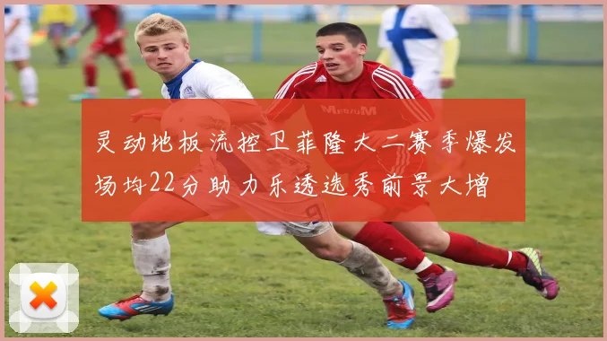 灵动地板流控卫菲隆大二赛季爆发场均22分助力乐透选秀前景大增