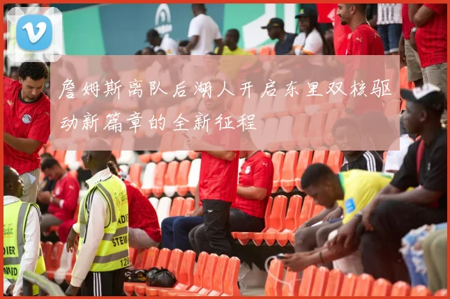 詹姆斯离队后湖人开启东里双核驱动新篇章的全新征程