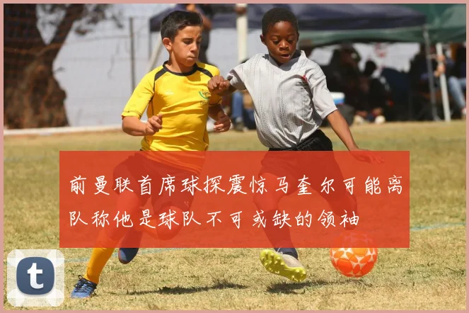 前曼联首席球探震惊马奎尔可能离队称他是球队不可或缺的领袖