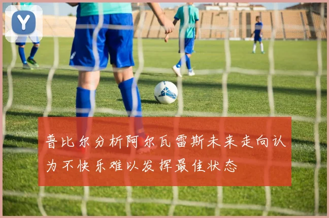 普比尔分析阿尔瓦雷斯未来走向认为不快乐难以发挥最佳状态