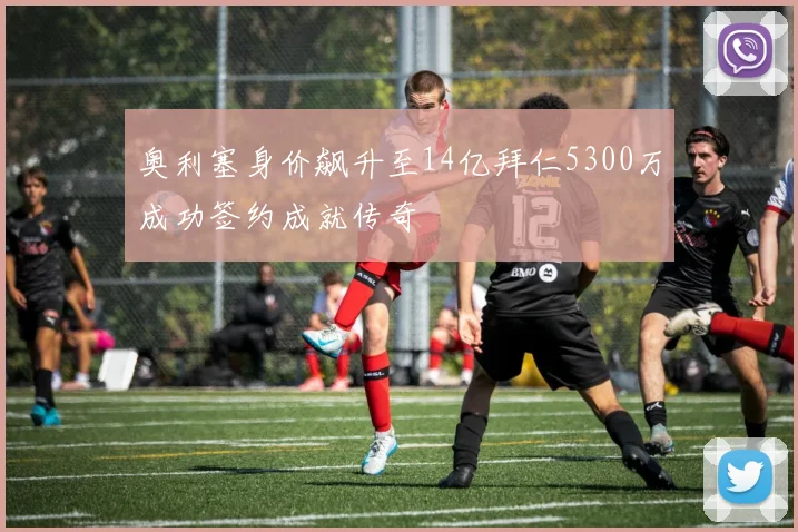 奥利塞身价飙升至14亿拜仁5300万成功签约成就传奇