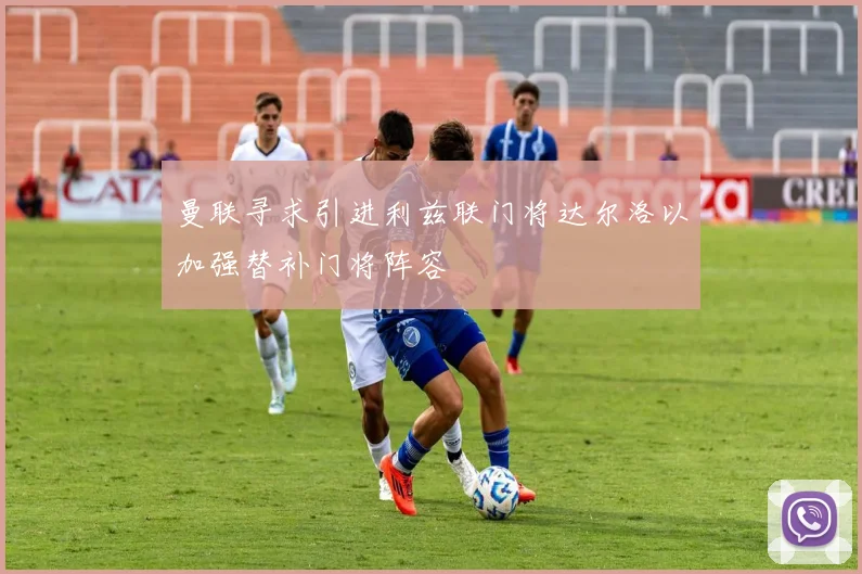 曼联寻求引进利兹联门将达尔洛以加强替补门将阵容
