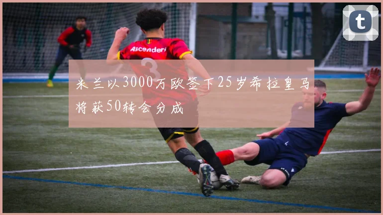 米兰以3000万欧签下25岁希拉皇马将获50转会分成