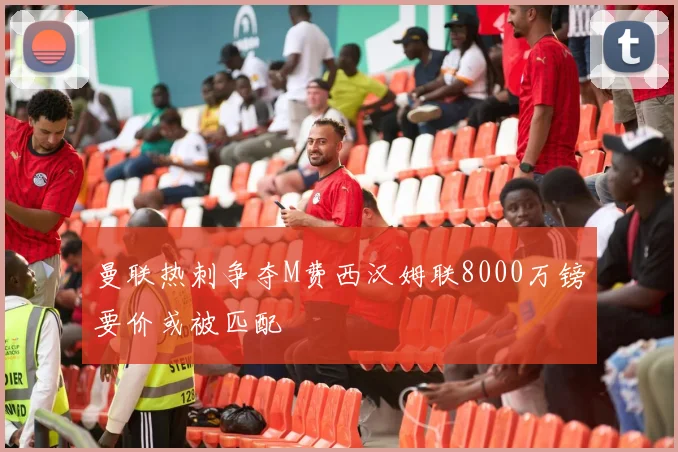 曼联热刺争夺M费西汉姆联8000万镑要价或被匹配