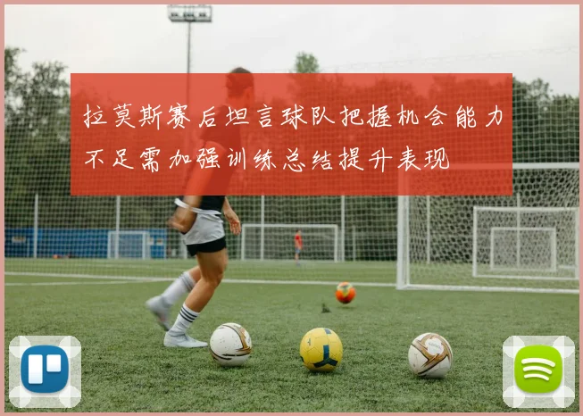 拉莫斯赛后坦言球队把握机会能力不足需加强训练总结提升表现