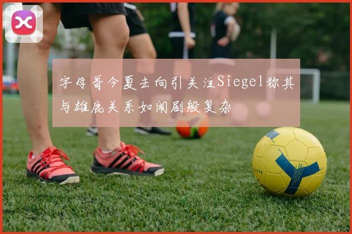 字母哥今夏去向引关注Siegel称其与雄鹿关系如闹剧般复杂
