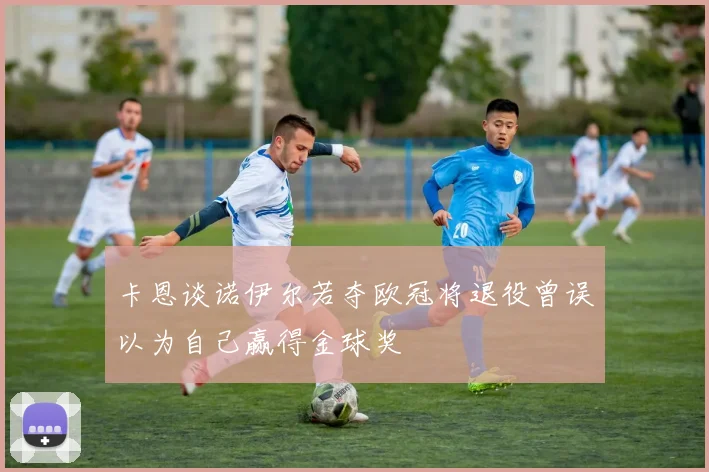 卡恩谈诺伊尔若夺欧冠将退役曾误以为自己赢得金球奖