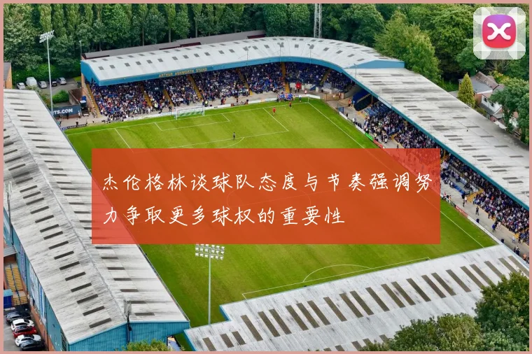 杰伦格林谈球队态度与节奏强调努力争取更多球权的重要性