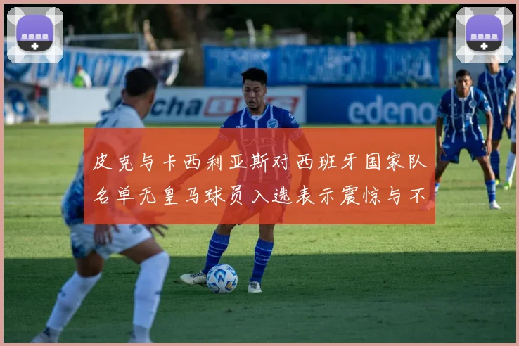皮克与卡西利亚斯对西班牙国家队名单无皇马球员入选表示震惊与不解