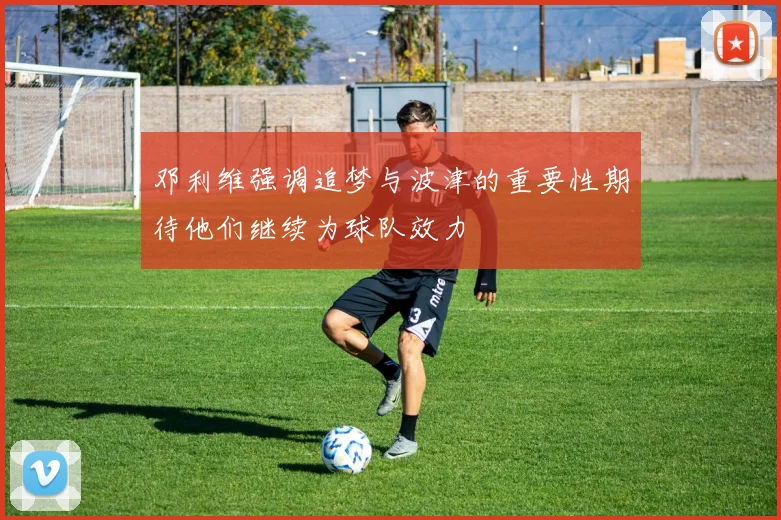 邓利维强调追梦与波津的重要性期待他们继续为球队效力