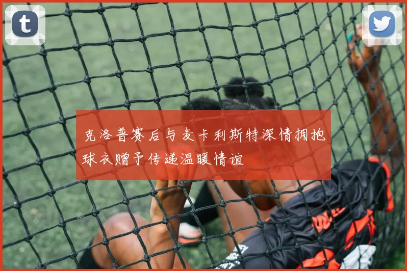 克洛普赛后与麦卡利斯特深情拥抱球衣赠予传递温暖情谊