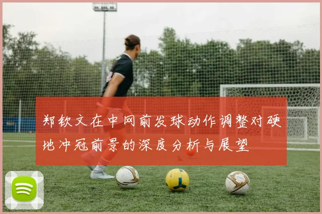 郑钦文在中网前发球动作调整对硬地冲冠前景的深度分析与展望