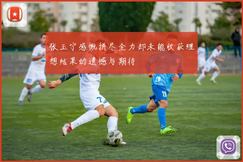张玉宁感慨拼尽全力却未能收获理想结果的遗憾与期待