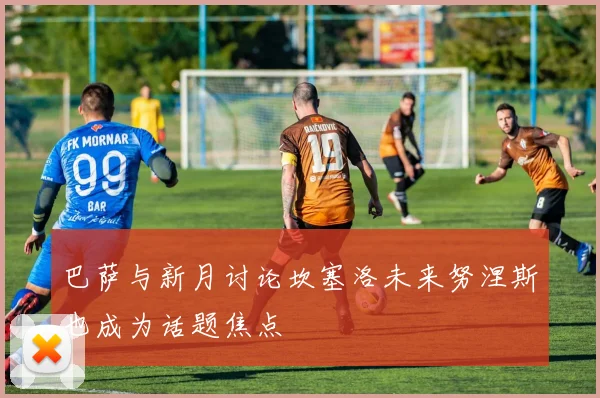 巴萨与新月讨论坎塞洛未来努涅斯也成为话题焦点