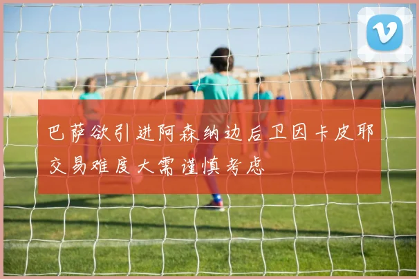 巴萨欲引进阿森纳边后卫因卡皮耶交易难度大需谨慎考虑